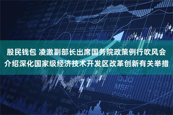股民钱包 凌激副部长出席国务院政策例行吹风会介绍深化国家级经济技术开发区改革创新有关举措