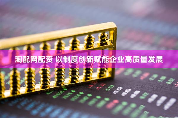 淘配网配资 以制度创新赋能企业高质量发展