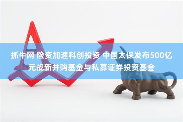 抓牛网 险资加速科创投资 中国太保发布500亿元战新并购基金与私募证券投资基金