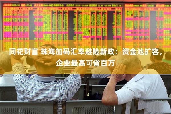 同花财富 珠海加码汇率避险新政：资金池扩容，企业最高可省百万