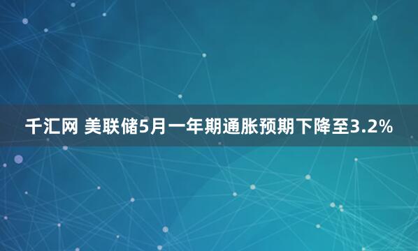 千汇网 美联储5月一年期通胀预期下降至3.2%