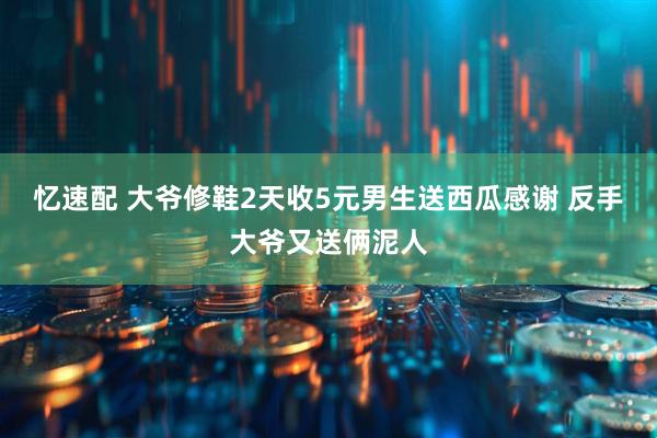 忆速配 大爷修鞋2天收5元男生送西瓜感谢 反手大爷又送俩泥人