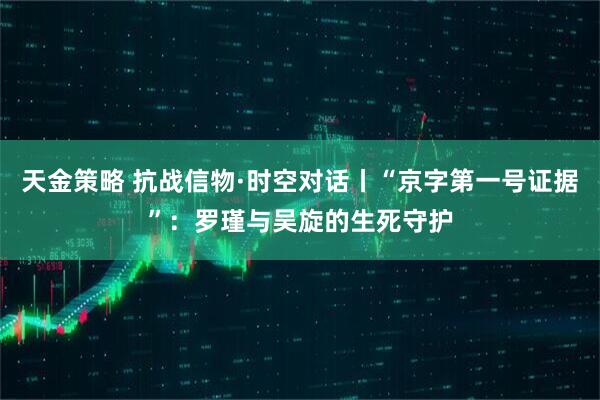 天金策略 抗战信物·时空对话丨“京字第一号证据”：罗瑾与吴旋的生死守护