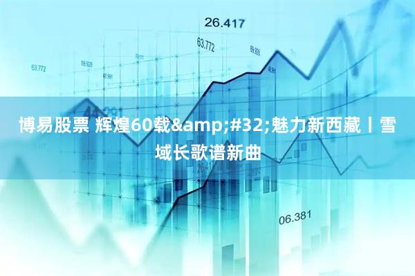 博易股票 辉煌60载&#32;魅力新西藏丨雪域长歌谱新曲