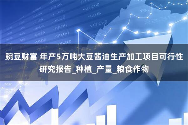豌豆财富 年产5万吨大豆酱油生产加工项目可行性研究报告_种植_产量_粮食作物