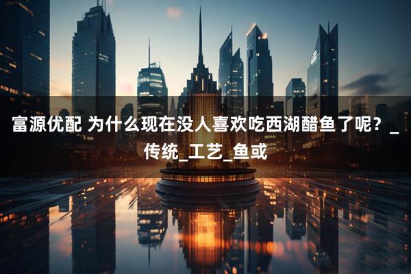 富源优配 为什么现在没人喜欢吃西湖醋鱼了呢？_传统_工艺_鱼或