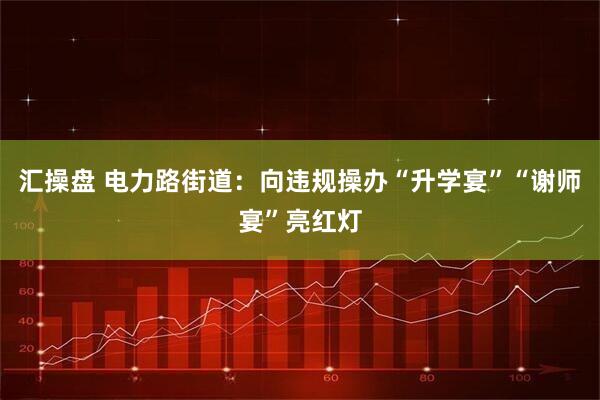 汇操盘 电力路街道：向违规操办“升学宴”“谢师宴”亮红灯
