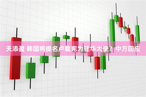 天添盈 韩国将提名卢载宪为驻华大使？中方回应