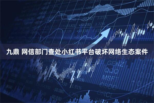 九鼎 网信部门查处小红书平台破坏网络生态案件