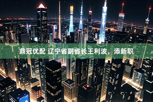 鼎冠优配 辽宁省副省长王利波，添新职