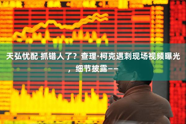 天弘忧配 抓错人了？查理·柯克遇刺现场视频曝光，细节披露——