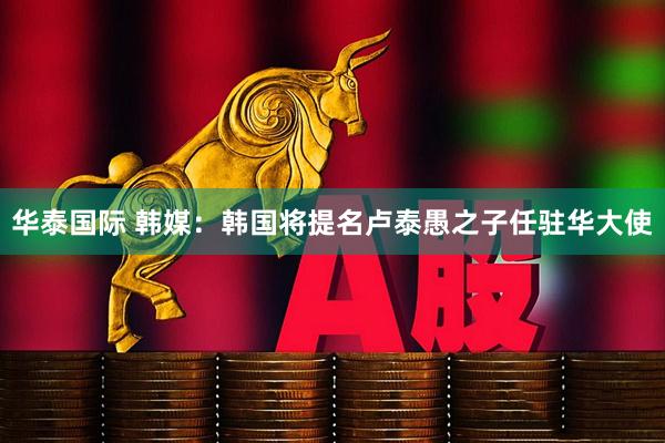 华泰国际 韩媒：韩国将提名卢泰愚之子任驻华大使