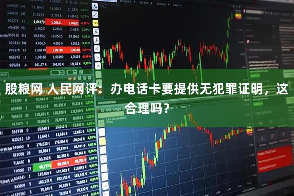 股粮网 人民网评：办电话卡要提供无犯罪证明，这合理吗？