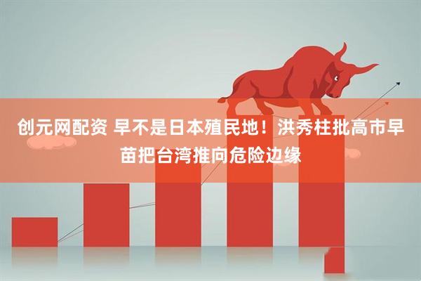 创元网配资 早不是日本殖民地！洪秀柱批高市早苗把台湾推向危险边缘