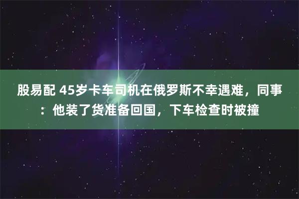 股易配 45岁卡车司机在俄罗斯不幸遇难，同事：他装了货准备回国，下车检查时被撞