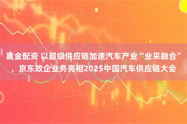 赢金配资 以超级供应链加速汽车产业“业采融合”，京东政企业务亮相2025中国汽车供应链大会