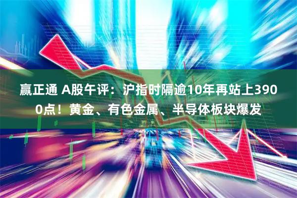 赢正通 A股午评：沪指时隔逾10年再站上3900点！黄金、有色金属、半导体板块爆发