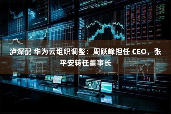 泸深配 华为云组织调整：周跃峰担任 CEO，张平安转任董事长