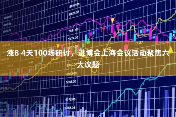涨8 4天100场研讨，进博会上海会议活动聚焦六大议题