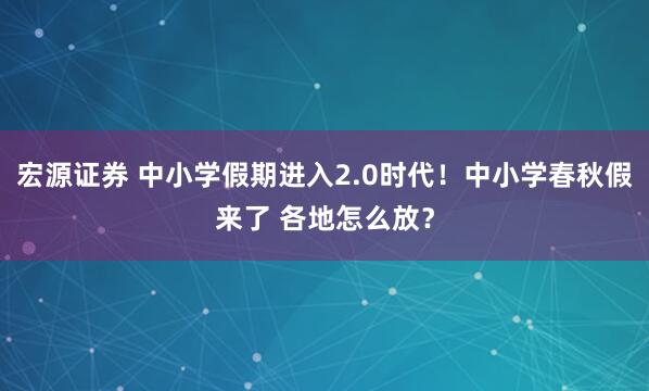 宏源证券 中小学假期进入2.0时代！中小学春秋假来了 各地怎么放？