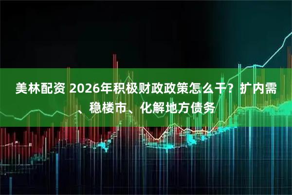 美林配资 2026年积极财政政策怎么干？扩内需、稳楼市、化解地方债务