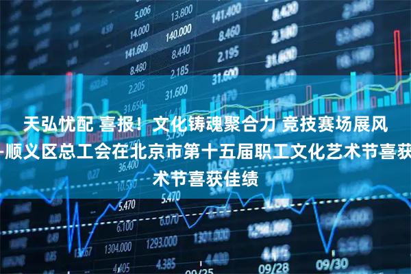 天弘忧配 喜报！文化铸魂聚合力 竞技赛场展风采——顺义区总工会在北京市第十五届职工文化艺术节喜获佳绩