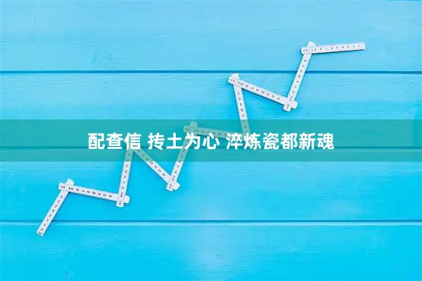配查信 抟土为心 淬炼瓷都新魂