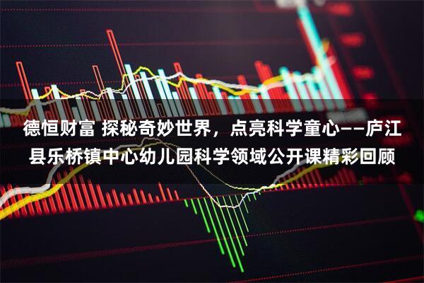 德恒财富 探秘奇妙世界，点亮科学童心——庐江县乐桥镇中心幼儿园科学领域公开课精彩回顾