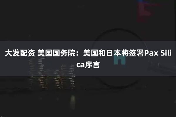 大发配资 美国国务院：美国和日本将签署Pax Silica序言