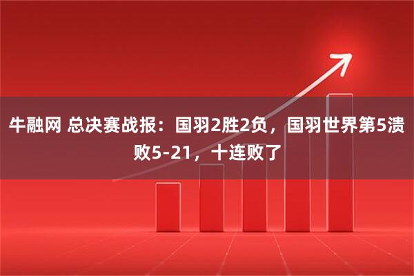 牛融网 总决赛战报：国羽2胜2负，国羽世界第5溃败5-21，十连败了