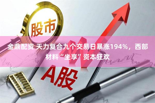 金鼎配资 天力复合九个交易日暴涨194%，西部材料“坐享”资本狂欢