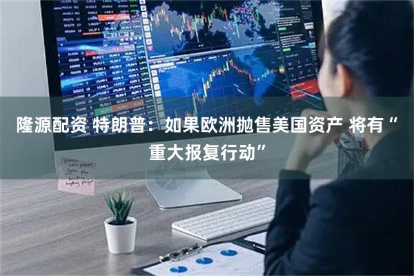 隆源配资 特朗普：如果欧洲抛售美国资产 将有“重大报复行动”