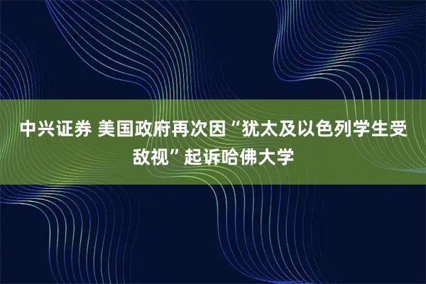 中兴证券 美国政府再次因“犹太及以色列学生受敌视”起诉哈佛大学