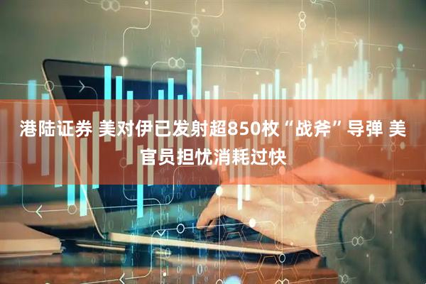 港陆证券 美对伊已发射超850枚“战斧”导弹 美官员担忧消耗过快
