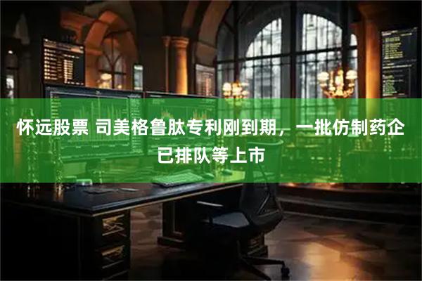 怀远股票 司美格鲁肽专利刚到期，一批仿制药企已排队等上市