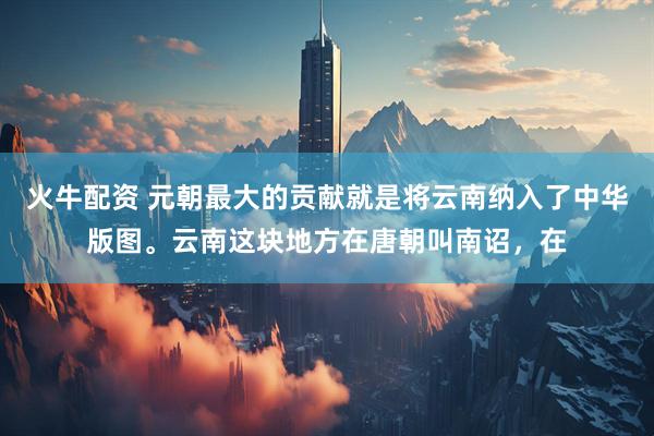 火牛配资 元朝最大的贡献就是将云南纳入了中华版图。云南这块地方在唐朝叫南诏，在