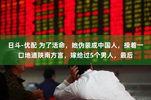 日斗-优配 为了活命，她伪装成中国人，操着一口地道陕南方言，嫁给过5个男人，最后