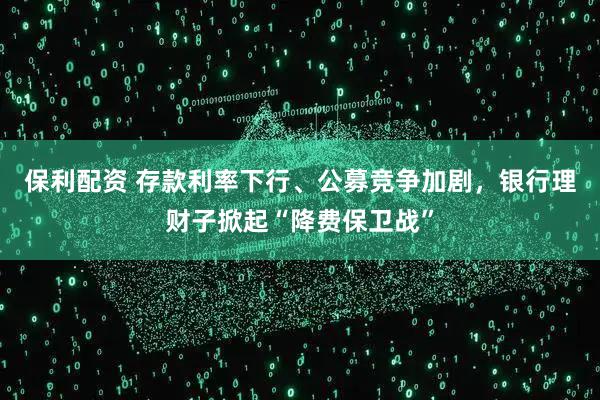保利配资 存款利率下行、公募竞争加剧，银行理财子掀起“降费保卫战”